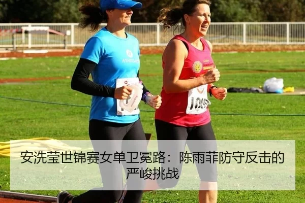 安洗莹世锦赛女单卫冕路：陈雨菲防守反击的严峻挑战