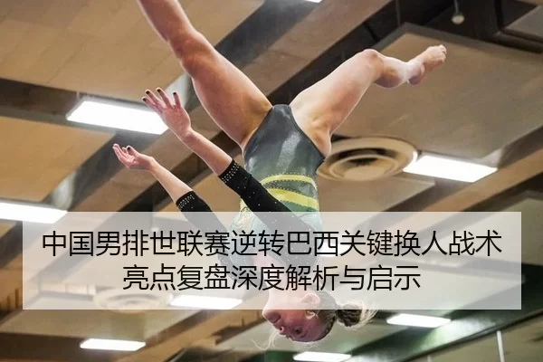 中国男排世联赛逆转巴西关键换人战术亮点复盘深度解析与启示