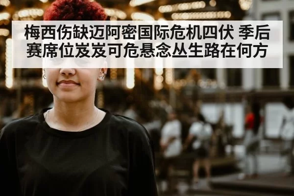 梅西伤缺迈阿密国际危机四伏 季后赛席位岌岌可危悬念丛生路在何方