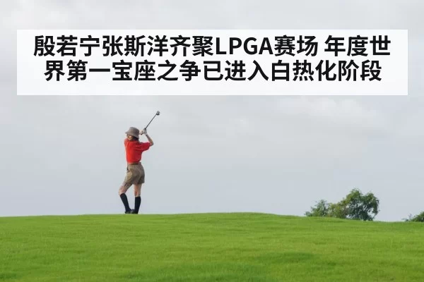 殷若宁张斯洋齐聚LPGA赛场 年度世界第一宝座之争已进入白热化阶段