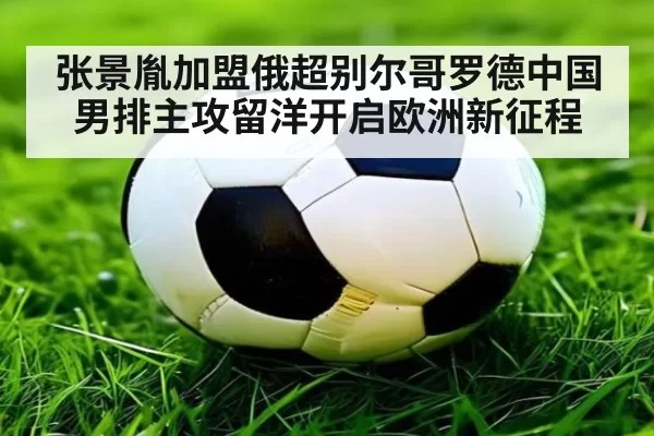 张景胤加盟俄超别尔哥罗德中国男排主攻留洋开启欧洲新征程
